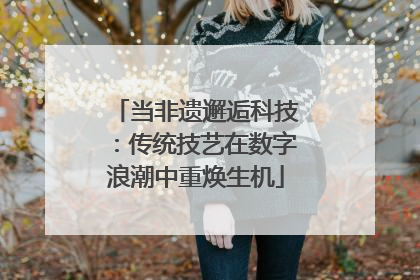 当非遗邂逅科技：传统技艺在数字浪潮中重焕生机
